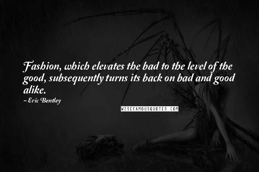 Eric Bentley Quotes: Fashion, which elevates the bad to the level of the good, subsequently turns its back on bad and good alike.