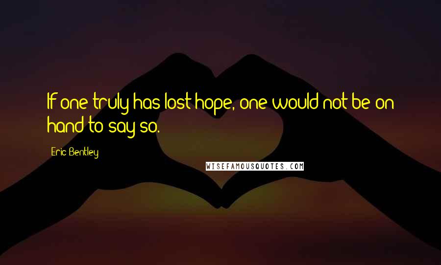 Eric Bentley Quotes: If one truly has lost hope, one would not be on hand to say so.