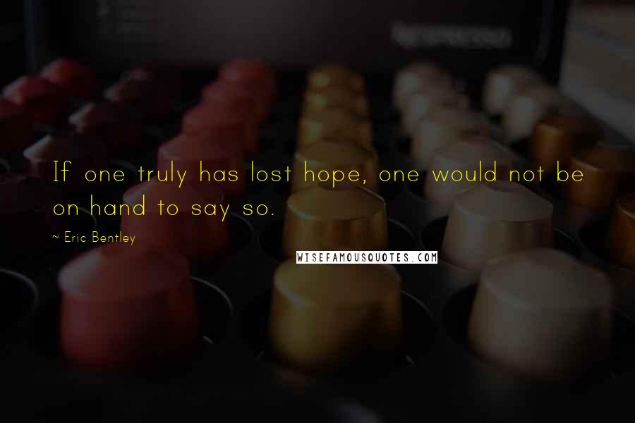 Eric Bentley Quotes: If one truly has lost hope, one would not be on hand to say so.