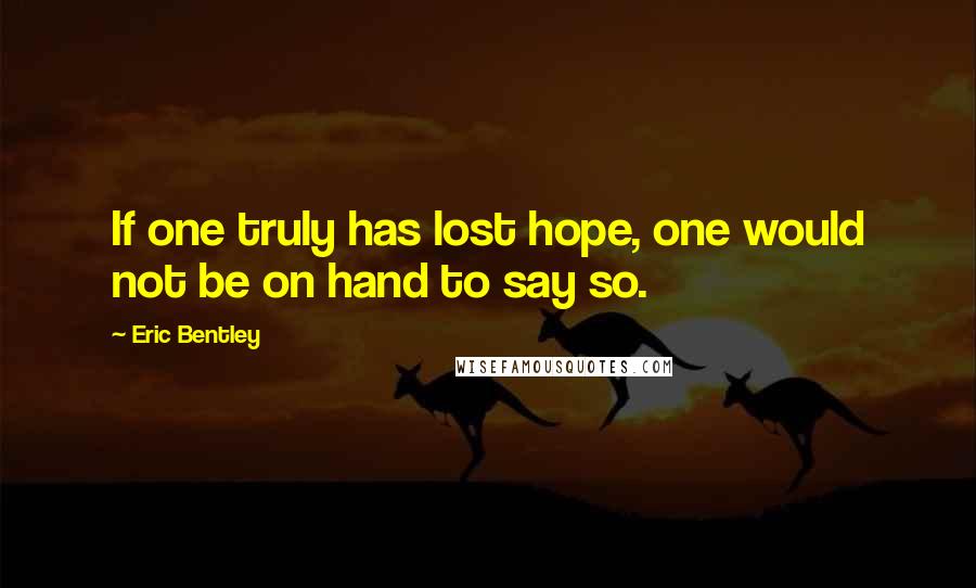 Eric Bentley Quotes: If one truly has lost hope, one would not be on hand to say so.