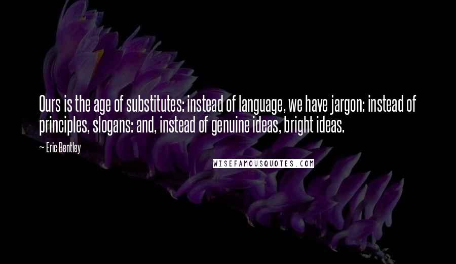 Eric Bentley Quotes: Ours is the age of substitutes: instead of language, we have jargon: instead of principles, slogans: and, instead of genuine ideas, bright ideas.