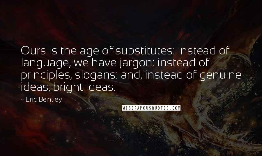 Eric Bentley Quotes: Ours is the age of substitutes: instead of language, we have jargon: instead of principles, slogans: and, instead of genuine ideas, bright ideas.