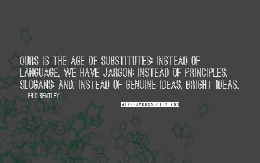 Eric Bentley Quotes: Ours is the age of substitutes: instead of language, we have jargon: instead of principles, slogans: and, instead of genuine ideas, bright ideas.
