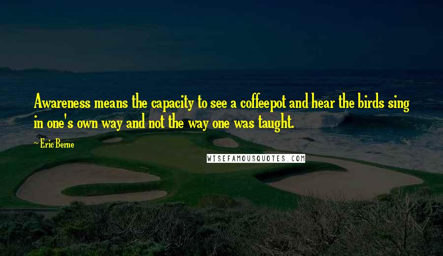 Eric Berne Quotes: Awareness means the capacity to see a coffeepot and hear the birds sing in one's own way and not the way one was taught.