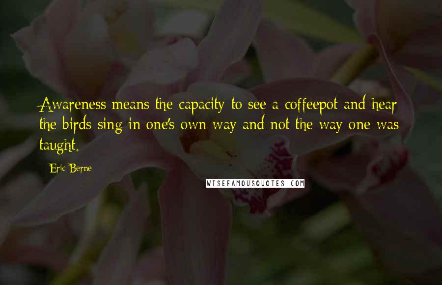 Eric Berne Quotes: Awareness means the capacity to see a coffeepot and hear the birds sing in one's own way and not the way one was taught.