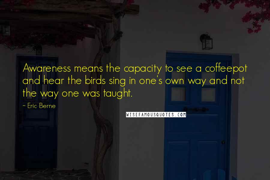 Eric Berne Quotes: Awareness means the capacity to see a coffeepot and hear the birds sing in one's own way and not the way one was taught.