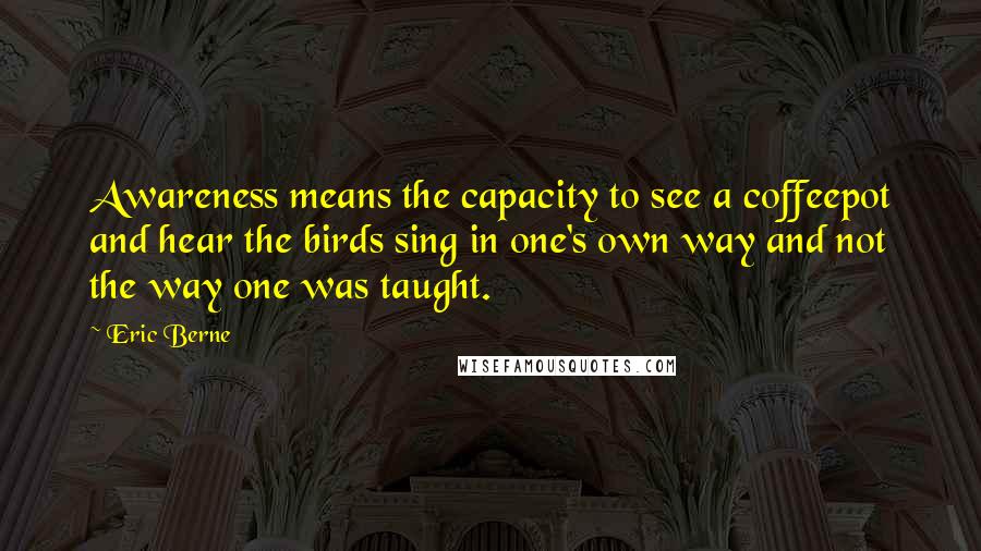 Eric Berne Quotes: Awareness means the capacity to see a coffeepot and hear the birds sing in one's own way and not the way one was taught.