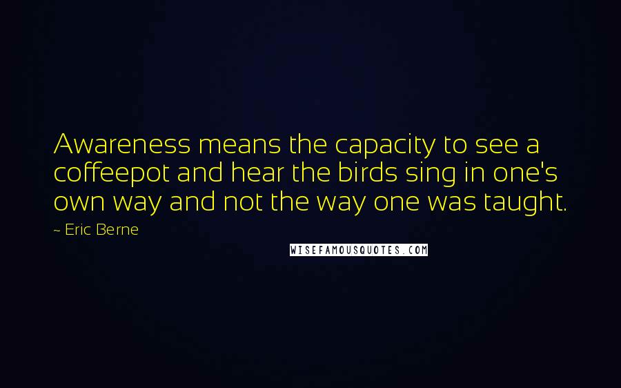 Eric Berne Quotes: Awareness means the capacity to see a coffeepot and hear the birds sing in one's own way and not the way one was taught.