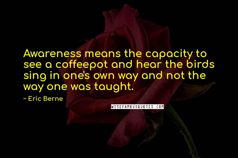 Eric Berne Quotes: Awareness means the capacity to see a coffeepot and hear the birds sing in one's own way and not the way one was taught.