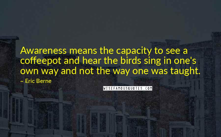 Eric Berne Quotes: Awareness means the capacity to see a coffeepot and hear the birds sing in one's own way and not the way one was taught.