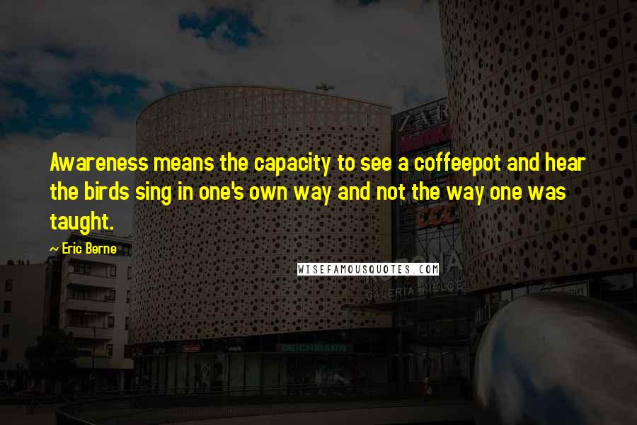Eric Berne Quotes: Awareness means the capacity to see a coffeepot and hear the birds sing in one's own way and not the way one was taught.