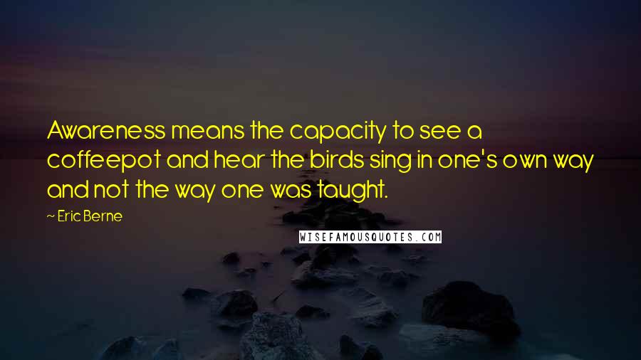 Eric Berne Quotes: Awareness means the capacity to see a coffeepot and hear the birds sing in one's own way and not the way one was taught.