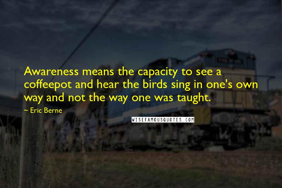 Eric Berne Quotes: Awareness means the capacity to see a coffeepot and hear the birds sing in one's own way and not the way one was taught.