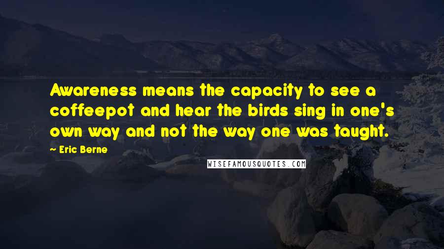 Eric Berne Quotes: Awareness means the capacity to see a coffeepot and hear the birds sing in one's own way and not the way one was taught.