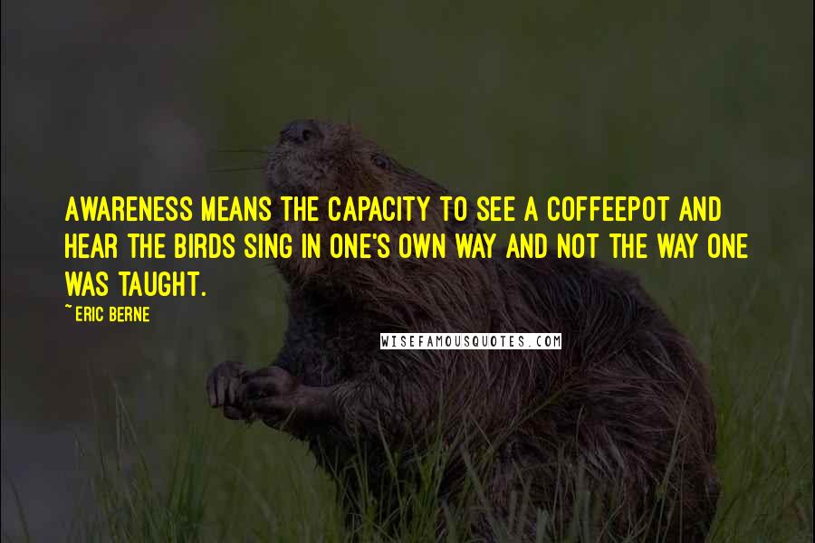 Eric Berne Quotes: Awareness means the capacity to see a coffeepot and hear the birds sing in one's own way and not the way one was taught.