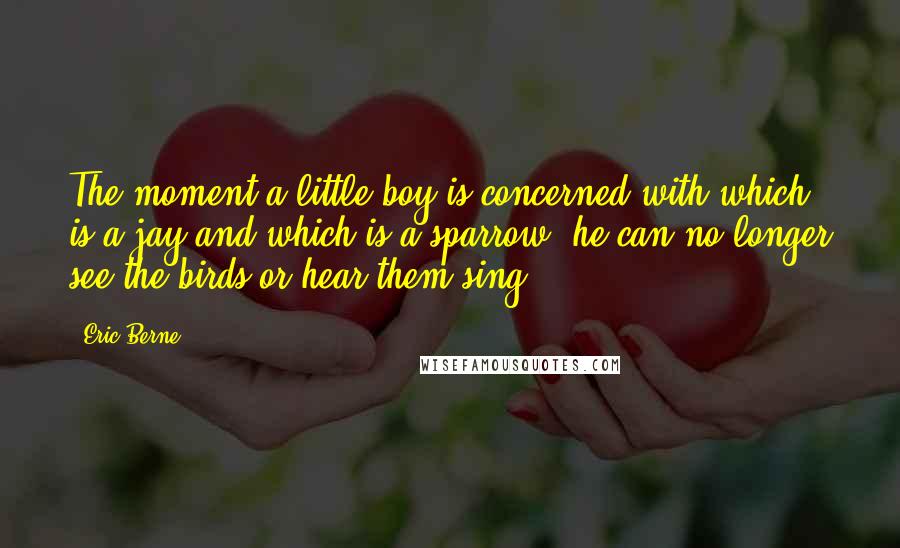 Eric Berne Quotes: The moment a little boy is concerned with which is a jay and which is a sparrow, he can no longer see the birds or hear them sing.