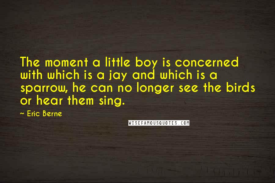 Eric Berne Quotes: The moment a little boy is concerned with which is a jay and which is a sparrow, he can no longer see the birds or hear them sing.