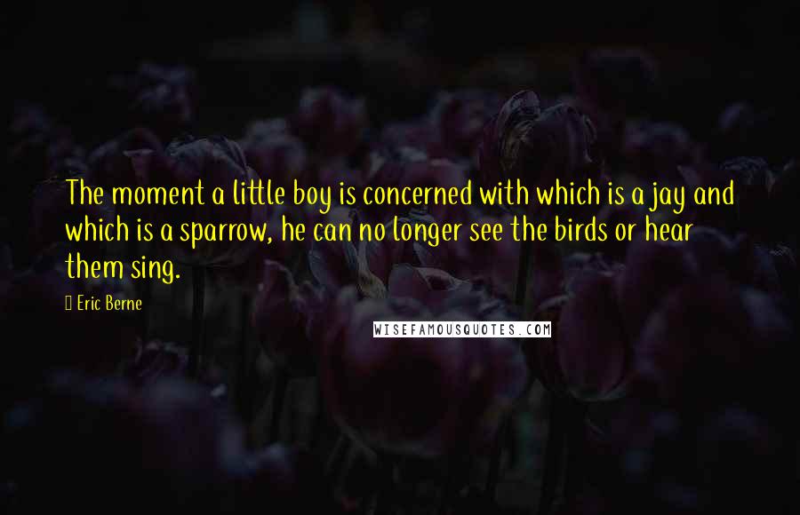 Eric Berne Quotes: The moment a little boy is concerned with which is a jay and which is a sparrow, he can no longer see the birds or hear them sing.