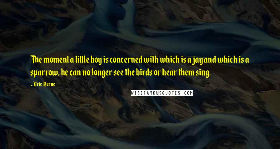 Eric Berne Quotes: The moment a little boy is concerned with which is a jay and which is a sparrow, he can no longer see the birds or hear them sing.