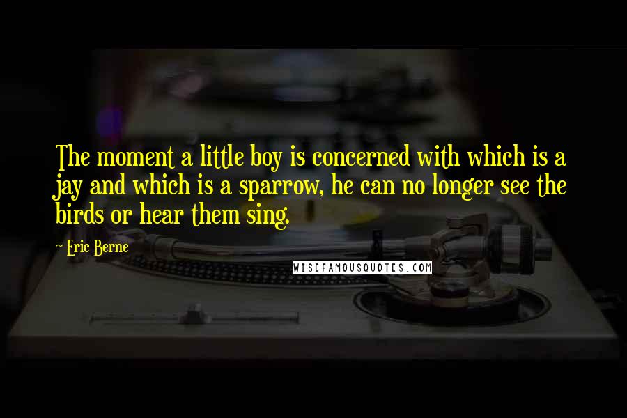 Eric Berne Quotes: The moment a little boy is concerned with which is a jay and which is a sparrow, he can no longer see the birds or hear them sing.