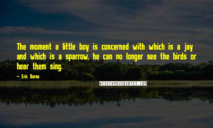 Eric Berne Quotes: The moment a little boy is concerned with which is a jay and which is a sparrow, he can no longer see the birds or hear them sing.