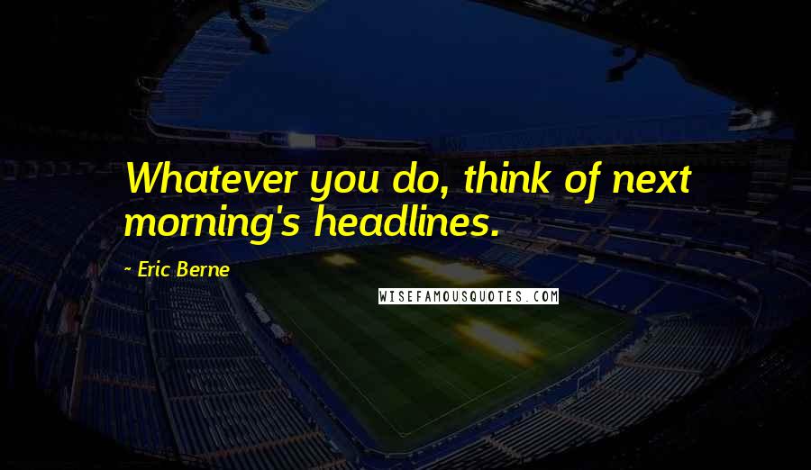 Eric Berne Quotes: Whatever you do, think of next morning's headlines.