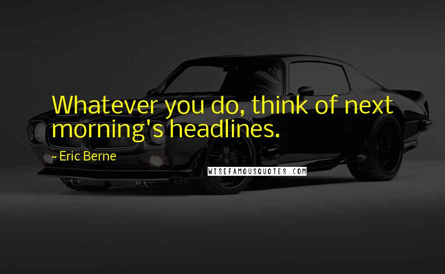 Eric Berne Quotes: Whatever you do, think of next morning's headlines.