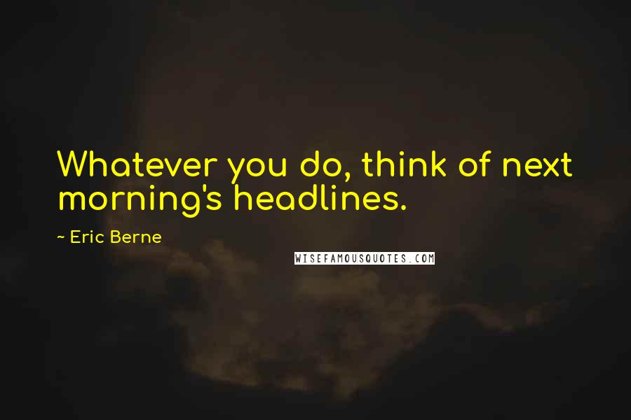 Eric Berne Quotes: Whatever you do, think of next morning's headlines.