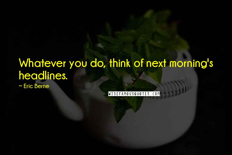 Eric Berne Quotes: Whatever you do, think of next morning's headlines.