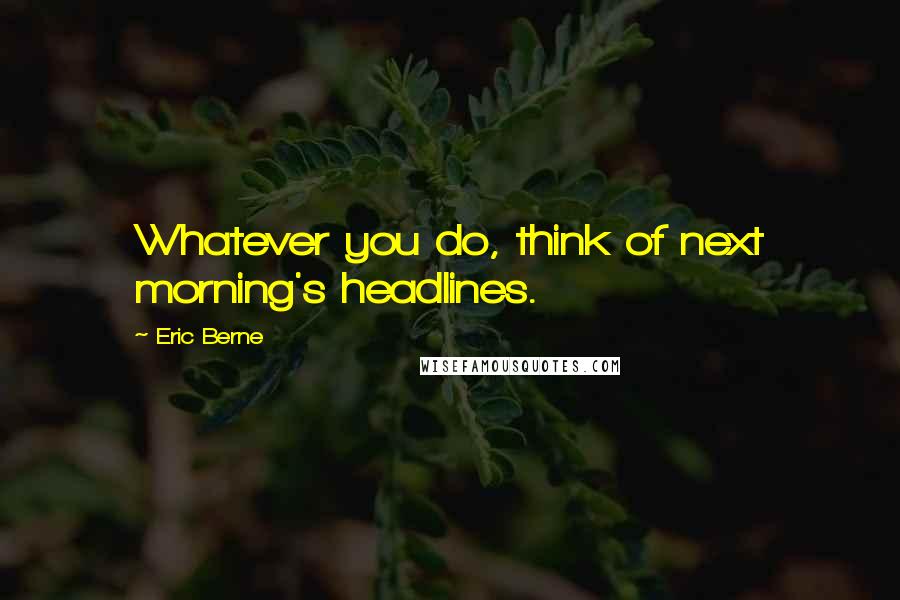 Eric Berne Quotes: Whatever you do, think of next morning's headlines.