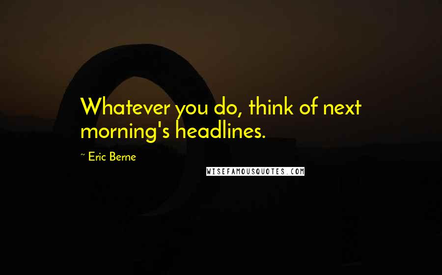 Eric Berne Quotes: Whatever you do, think of next morning's headlines.