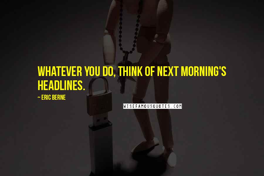 Eric Berne Quotes: Whatever you do, think of next morning's headlines.