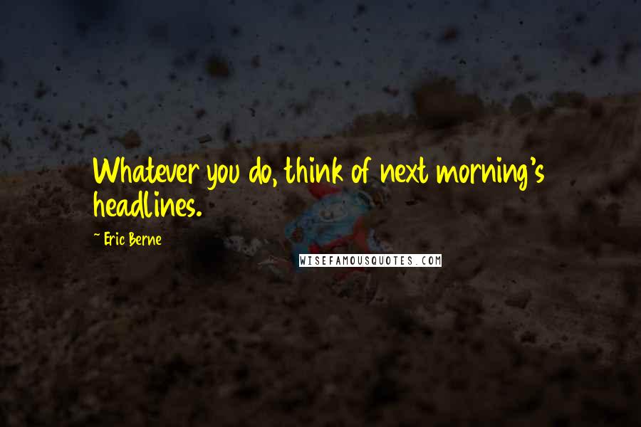 Eric Berne Quotes: Whatever you do, think of next morning's headlines.