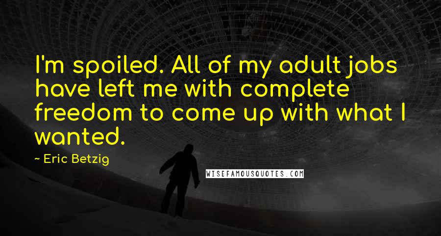 Eric Betzig Quotes: I'm spoiled. All of my adult jobs have left me with complete freedom to come up with what I wanted.