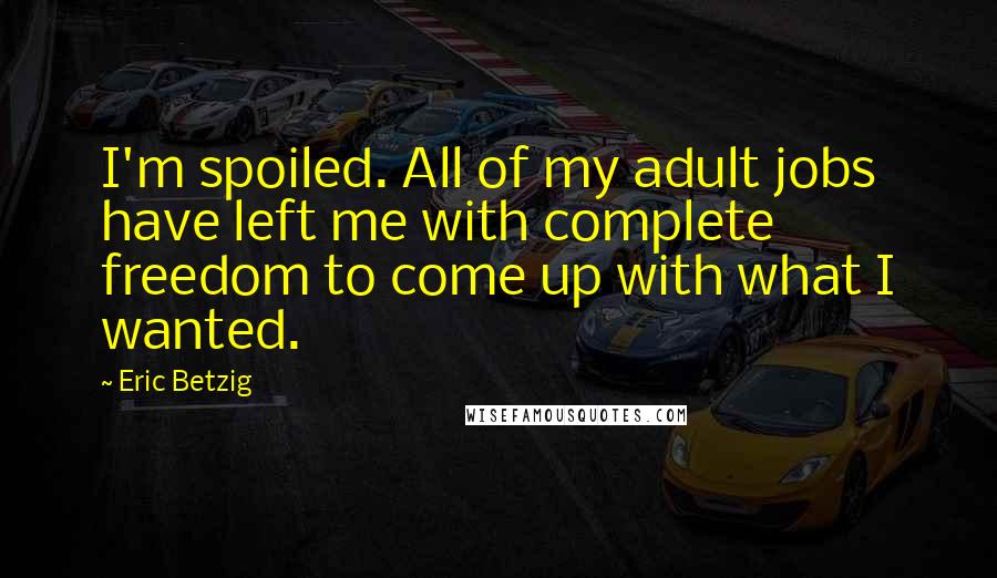 Eric Betzig Quotes: I'm spoiled. All of my adult jobs have left me with complete freedom to come up with what I wanted.