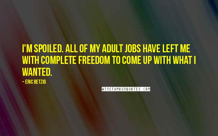 Eric Betzig Quotes: I'm spoiled. All of my adult jobs have left me with complete freedom to come up with what I wanted.