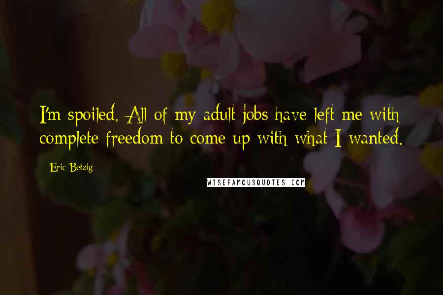 Eric Betzig Quotes: I'm spoiled. All of my adult jobs have left me with complete freedom to come up with what I wanted.