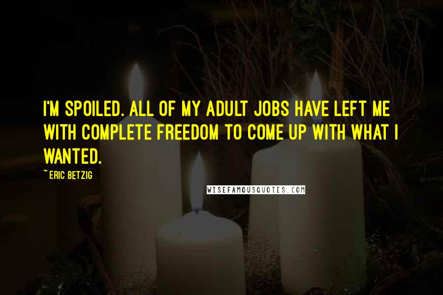 Eric Betzig Quotes: I'm spoiled. All of my adult jobs have left me with complete freedom to come up with what I wanted.