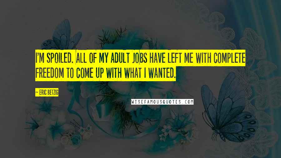 Eric Betzig Quotes: I'm spoiled. All of my adult jobs have left me with complete freedom to come up with what I wanted.