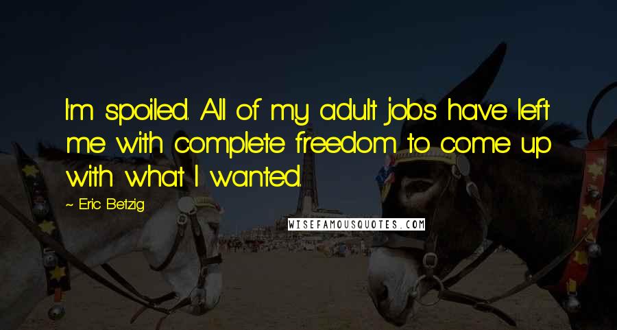 Eric Betzig Quotes: I'm spoiled. All of my adult jobs have left me with complete freedom to come up with what I wanted.