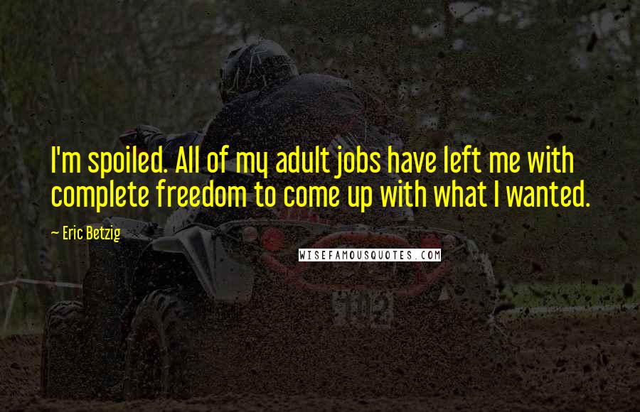 Eric Betzig Quotes: I'm spoiled. All of my adult jobs have left me with complete freedom to come up with what I wanted.