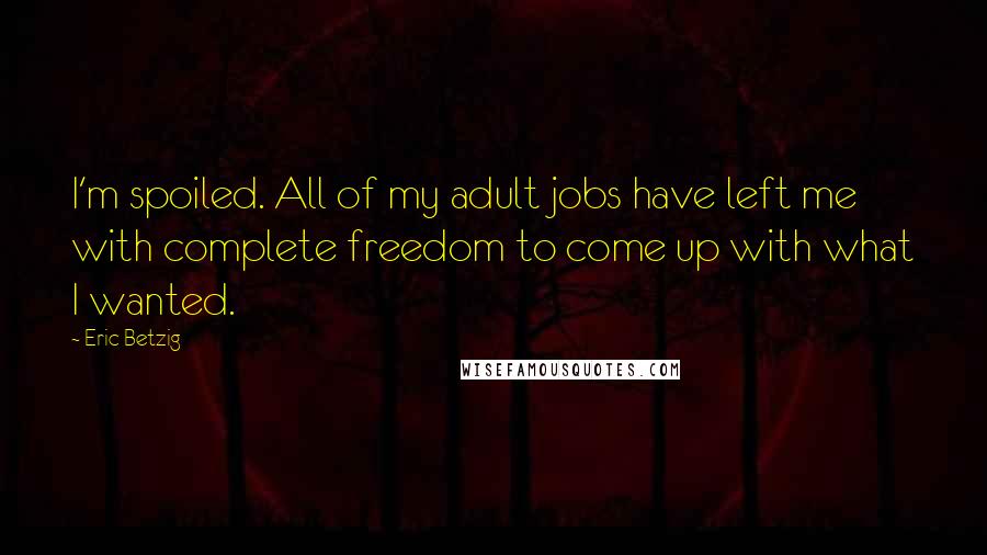 Eric Betzig Quotes: I'm spoiled. All of my adult jobs have left me with complete freedom to come up with what I wanted.