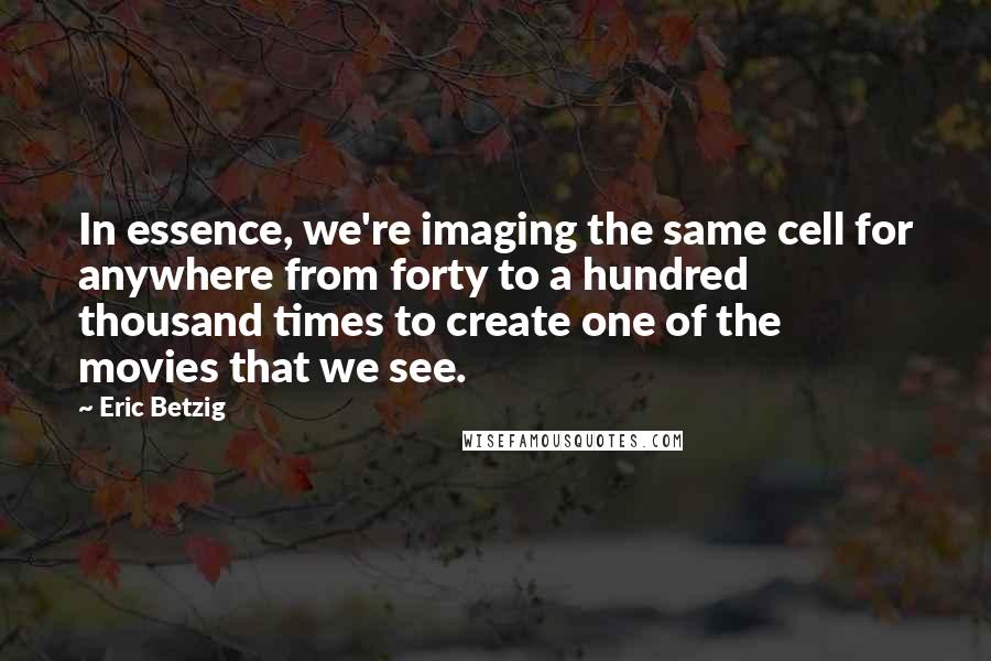 Eric Betzig Quotes: In essence, we're imaging the same cell for anywhere from forty to a hundred thousand times to create one of the movies that we see.