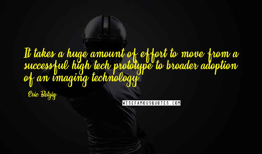 Eric Betzig Quotes: It takes a huge amount of effort to move from a successful high-tech prototype to broader adoption of an imaging technology.