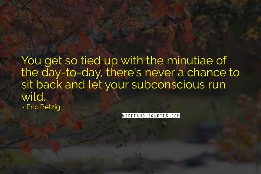 Eric Betzig Quotes: You get so tied up with the minutiae of the day-to-day, there's never a chance to sit back and let your subconscious run wild.