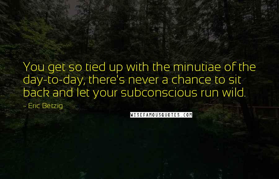 Eric Betzig Quotes: You get so tied up with the minutiae of the day-to-day, there's never a chance to sit back and let your subconscious run wild.