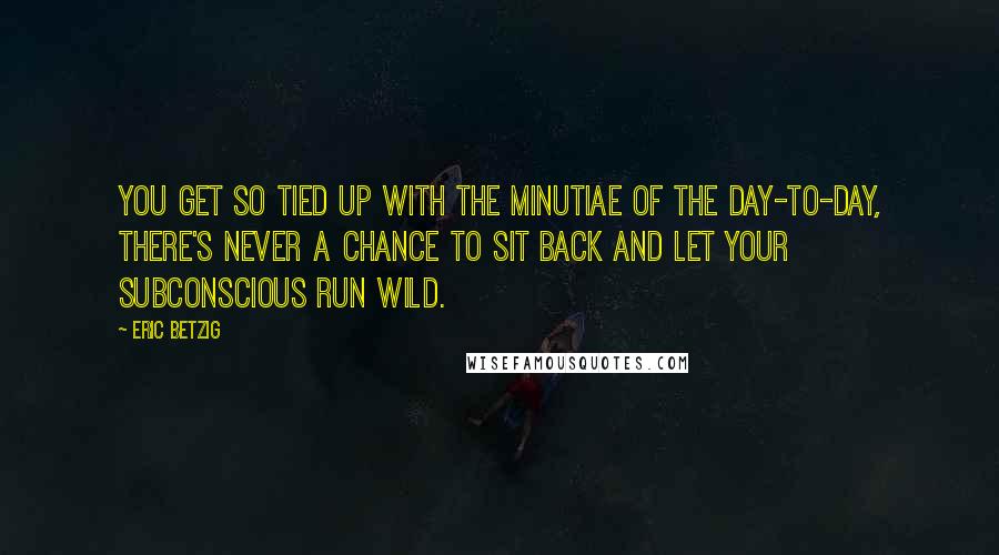 Eric Betzig Quotes: You get so tied up with the minutiae of the day-to-day, there's never a chance to sit back and let your subconscious run wild.