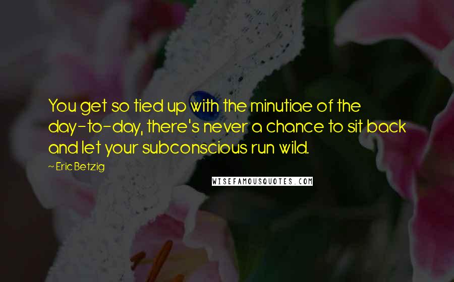 Eric Betzig Quotes: You get so tied up with the minutiae of the day-to-day, there's never a chance to sit back and let your subconscious run wild.