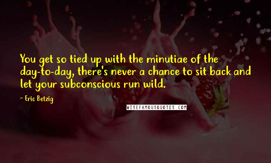 Eric Betzig Quotes: You get so tied up with the minutiae of the day-to-day, there's never a chance to sit back and let your subconscious run wild.