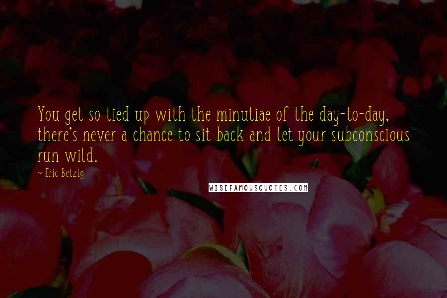 Eric Betzig Quotes: You get so tied up with the minutiae of the day-to-day, there's never a chance to sit back and let your subconscious run wild.